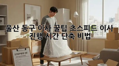울산 동구 이사 꿀팁🍯: 초스피드 이사 진행 시간 단축 비법!